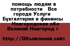 помощь людям в потребности - Все города Услуги » Бухгалтерия и финансы   . Новгородская обл.,Великий Новгород г.